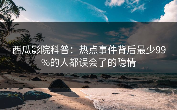 西瓜影院科普:热点事件背后最少99%的人都误会了的隐情 西瓜影院科普:热点事件背后最少99%的人都误会了的隐情