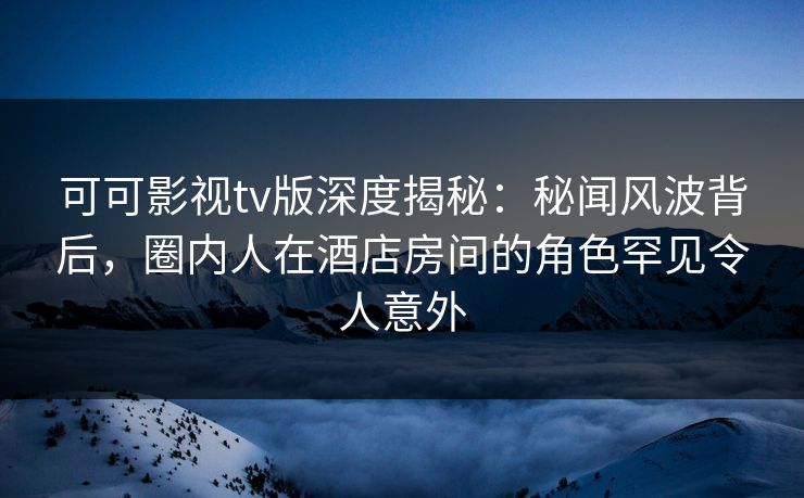 可可影视tv版深度揭秘：秘闻风波背后，圈内人在酒店房间的角色罕见令人意外