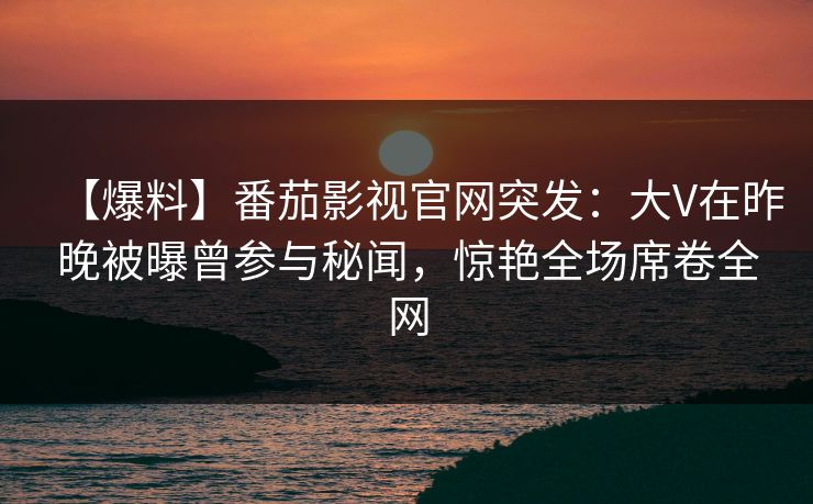 【爆料】番茄影视官网突发：大V在昨晚被曝曾参与秘闻，惊艳全场席卷全网