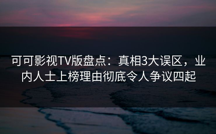 可可影视TV版盘点：真相3大误区，业内人士上榜理由彻底令人争议四起