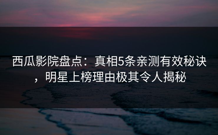 西瓜影院盘点：真相5条亲测有效秘诀，明星上榜理由极其令人揭秘