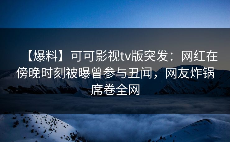 【爆料】可可影视tv版突发：网红在傍晚时刻被曝曾参与丑闻，网友炸锅席卷全网