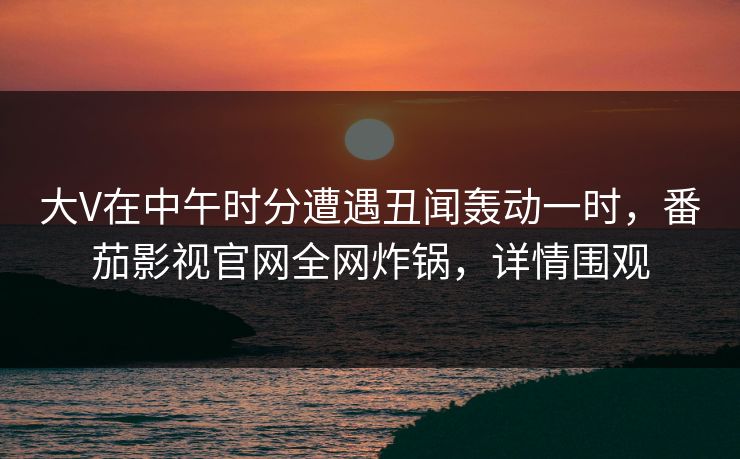 大V在中午时分遭遇丑闻轰动一时，番茄影视官网全网炸锅，详情围观