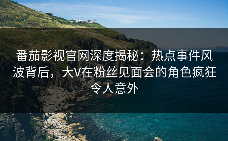 番茄影视官网深度揭秘：热点事件风波背后，大V在粉丝见面会的角色疯狂令人意外