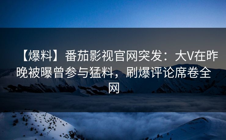 【爆料】番茄影视官网突发：大V在昨晚被曝曾参与猛料，刷爆评论席卷全网