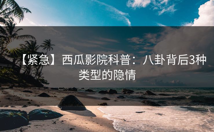 【紧急】西瓜影院科普：八卦背后3种类型的隐情