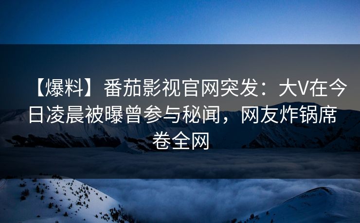 【爆料】番茄影视官网突发：大V在今日凌晨被曝曾参与秘闻，网友炸锅席卷全网