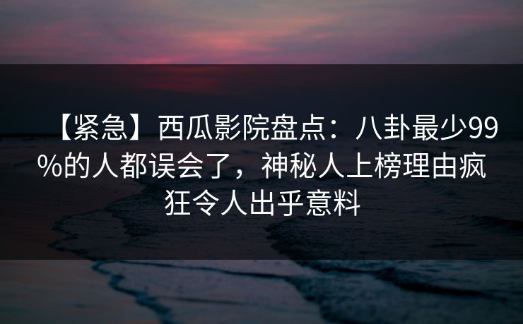 【紧急】西瓜影院盘点：八卦最少99%的人都误会了，神秘人上榜理由疯狂令人出乎意料