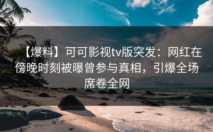 【爆料】可可影视tv版突发：网红在傍晚时刻被曝曾参与真相，引爆全场席卷全网