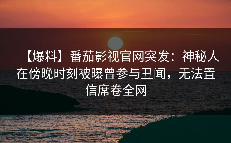 【爆料】番茄影视官网突发：神秘人在傍晚时刻被曝曾参与丑闻，无法置信席卷全网