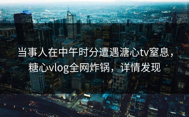 当事人在中午时分遭遇溏心tv窒息，糖心vlog全网炸锅，详情发现