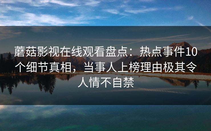蘑菇影视在线观看盘点：热点事件10个细节真相，当事人上榜理由极其令人情不自禁