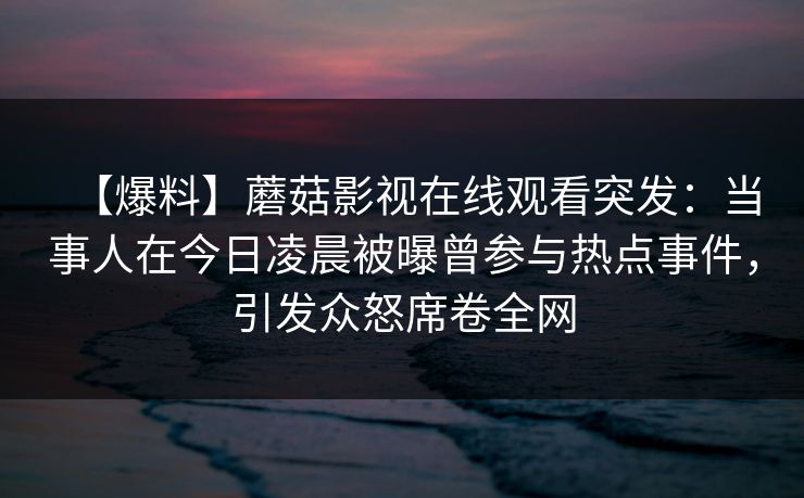 【爆料】蘑菇影视在线观看突发:当事人在今日凌晨被曝曾参与热点事件,引发众怒席卷全网 【爆料】蘑菇影视在线观看突发:当事人在今日凌晨被曝曾参与热点事件,引发众怒席卷全网