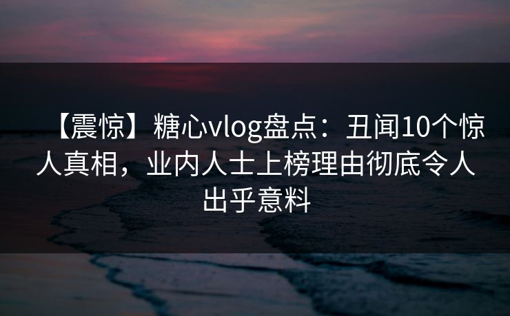 【震惊】糖心vlog盘点:丑闻10个惊人真相,业内人士上榜理由彻底令人出乎意料 【震惊】糖心vlog盘点:丑闻10个惊人真相,业内人士上榜理由彻底令人出乎意料