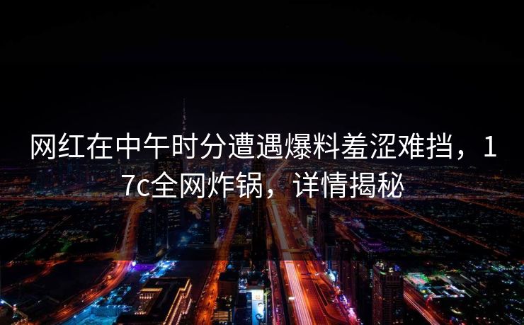 网红在中午时分遭遇爆料羞涩难挡,17c全网炸锅,详情揭秘 网红在中午时分遭遇爆料羞涩难挡,17c全网炸锅,详情揭秘