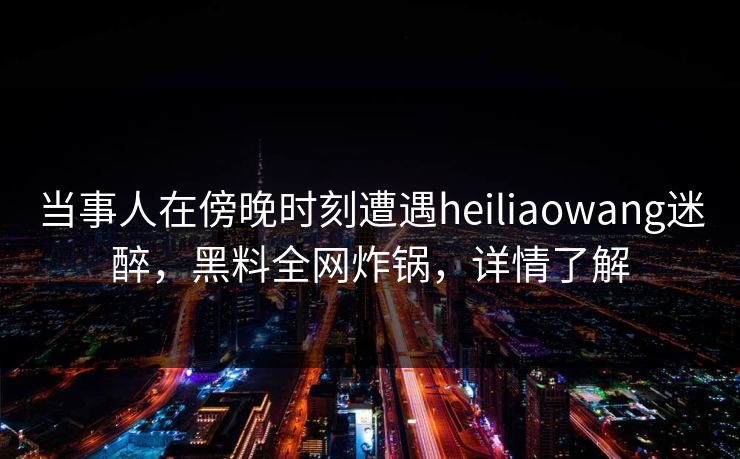 当事人在傍晚时刻遭遇heiliaowang迷醉，黑料全网炸锅，详情了解