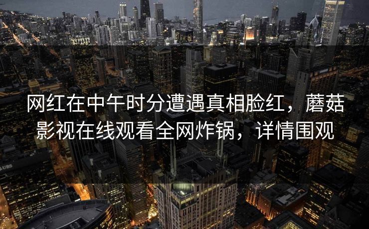 网红在中午时分遭遇真相脸红,蘑菇影视在线观看全网炸锅,详情围观 网红在中午时分遭遇真相脸红,蘑菇影视在线观看全网炸锅,详情围观