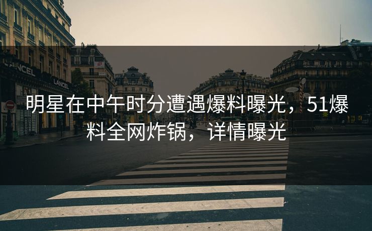 明星在中午时分遭遇爆料曝光，51爆料全网炸锅，详情曝光