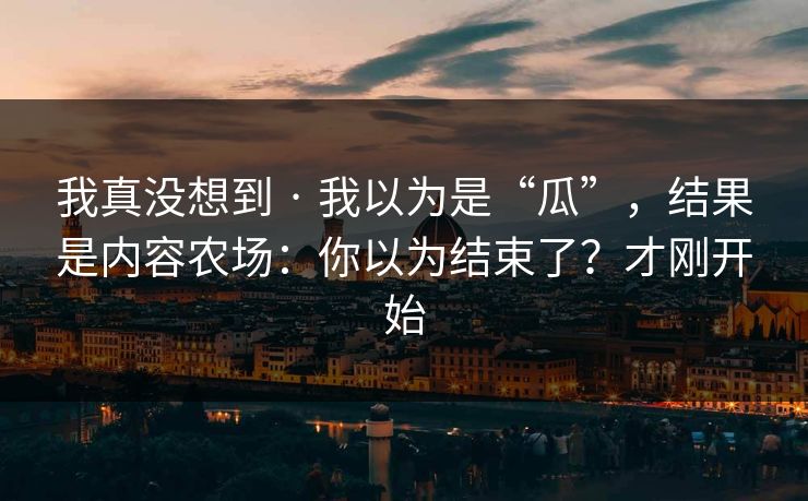 我真没想到 · 我以为是“瓜”，结果是内容农场：你以为结束了？才刚开始