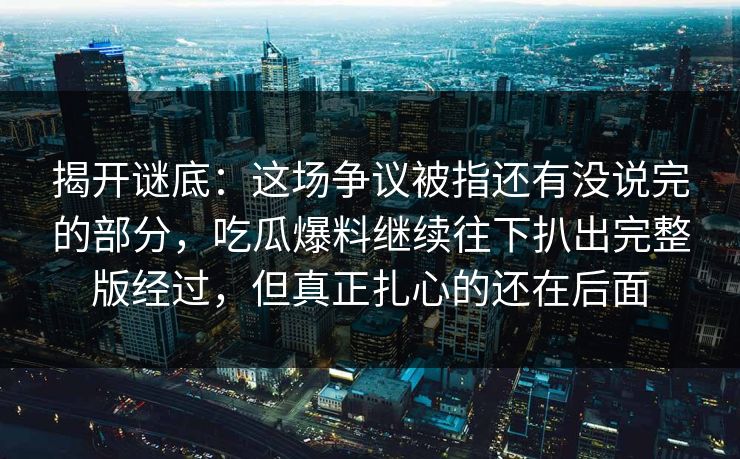 揭开谜底：这场争议被指还有没说完的部分，吃瓜爆料继续往下扒出完整版经过，但真正扎心的还在后面