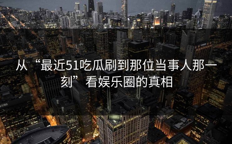 从“最近51吃瓜刷到那位当事人那一刻”看娱乐圈的真相